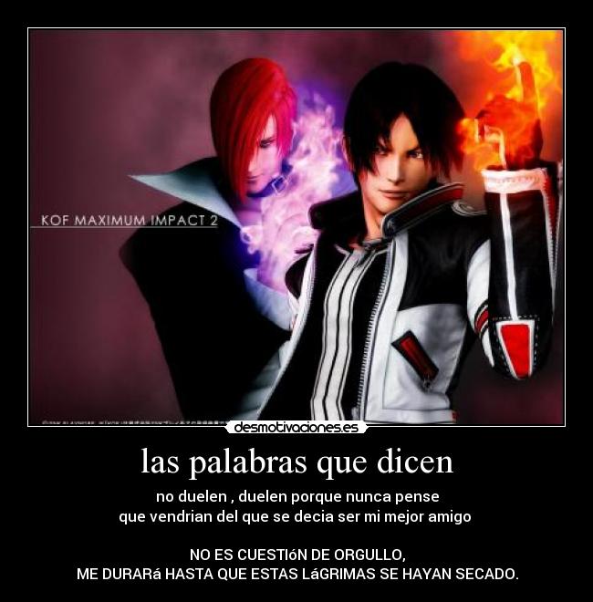 las palabras que dicen - no duelen , duelen porque nunca pense
que vendrian del que se decia ser mi mejor amigo
NO ES CUESTIóN DE ORGULLO,
ME DURARá HASTA QUE ESTAS LáGRIMAS SE HAYAN SECADO.