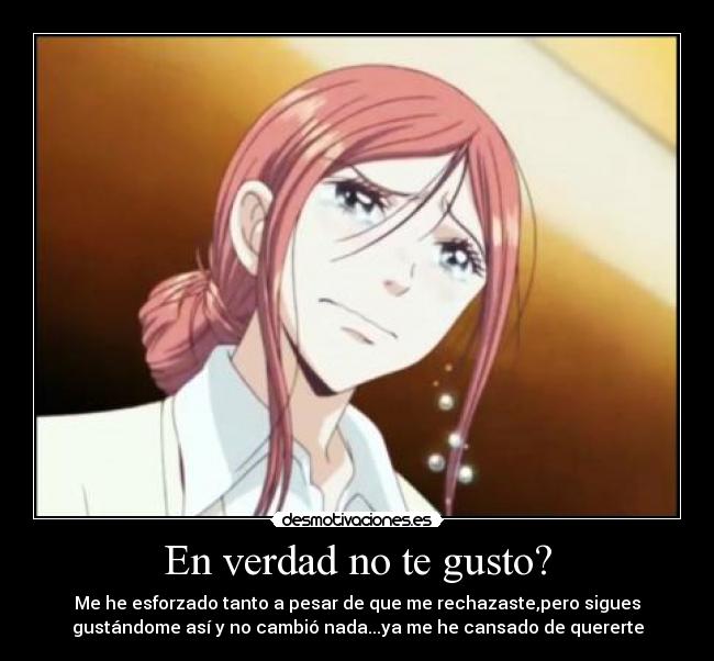 En verdad no te gusto? - Me he esforzado tanto a pesar de que me rechazaste,pero sigues
gustándome así y no cambió nada...ya me he cansado de quererte