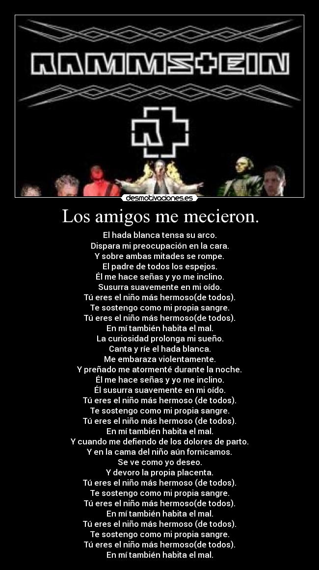 Los amigos me mecieron. - El hada blanca tensa su arco.
Dispara mi preocupación en la cara.
Y sobre ambas mitades se rompe.
El padre de todos los espejos.
Él me hace señas y yo me inclino.
Susurra suavemente en mi oído.
Tú eres el niño más hermoso(de todos).
Te sostengo como mi propia sangre.
Tú eres el niño más hermoso(de todos).
En mí también habita el mal.
La curiosidad prolonga mi sueño.
Canta y ríe el hada blanca.
Me embaraza violentamente.
Y preñado me atormenté durante la noche.
Él me hace señas y yo me inclino.
Él susurra suavemente en mi oído.
Tú eres el niño más hermoso (de todos).
Te sostengo como mi propia sangre.
Tú eres el niño más hermoso (de todos).
En mí también habita el mal.
Y cuando me defiendo de los dolores de parto.
Y en la cama del niño aún fornicamos.
Se ve como yo deseo.
Y devoro la propia placenta.
Tú eres el niño más hermoso (de todos).
Te sostengo como mi propia sangre.
Tú eres el niño más hermoso(de todos).
En mí también habita el mal.
Tú eres el niño más hermoso (de todos).
Te sostengo como mi propia sangre.
Tú eres el niño más hermoso(de todos).
En mí también habita el mal.