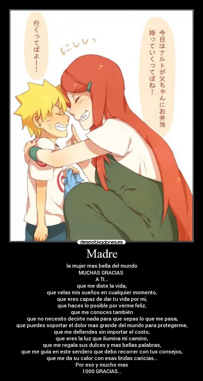 Madre - la mujer mas bella del mundo
MUCHAS GRACIAS 
A TI...
que me diste la vida,
que velas mis sueños en cualquier momento,
que eres capaz de dar tu vida por mi,
que haces lo posible por verme feliz,
que me conoces también
 que no necesito decirte nada para que sepas lo que me pasa,
que puedes soportar el dolor mas grande del mundo para protegerme,
que me defiendes sin importar el costo,
que eres la luz que ilumina mi camino,
que me regala sus dulces y mas bellas palabras,
que me guía en este sendero que debo recorrer con tus consejos,
que me da su calor con esas lindas caricias...
Por eso y mucho mas
1000 GRACIAS...