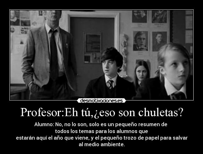 Profesor:Eh tú,¿eso son chuletas? - Alumno: No, no lo son, solo es un pequeño resumen de
todos los temas para los alumnos que
estarán aquí el año que viene, y el pequeño trozo de papel para salvar
al medio ambiente.