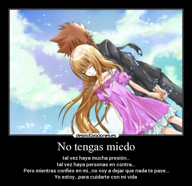 No tengas miedo - tal vez haya mucha presión...
tal vez haya personas en contra...
Pero mientras confies en mi...no voy a dejar que nada te pase...
Yo estoy...para cuidarte con mi vida