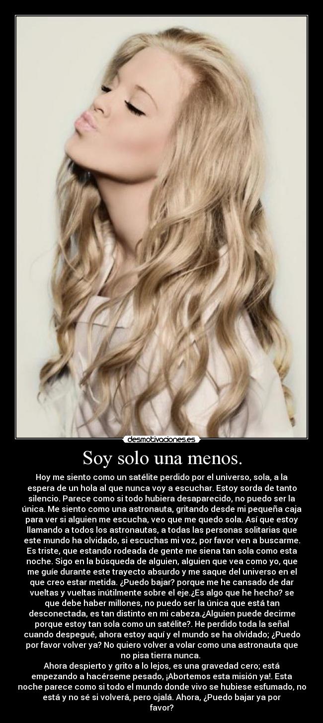 Soy solo una menos. - Hoy me siento como un satélite perdido por el universo, sola, a la
espera de un hola al que nunca voy a escuchar. Estoy sorda de tanto
silencio. Parece como si todo hubiera desaparecido, no puedo ser la
única. Me siento como una astronauta, gritando desde mi pequeña caja
para ver si alguien me escucha, veo que me quedo sola. Así que estoy
llamando a todos los astronautas, a todas las personas solitarias que
este mundo ha olvidado, si escuchas mi voz, por favor ven a buscarme.
Es triste, que estando rodeada de gente me siena tan sola como esta
noche. Sigo en la búsqueda de alguien, alguien que vea como yo, que
me guíe durante este trayecto absurdo y me saque del universo en el
que creo estar metida. ¿Puedo bajar? porque me he cansado de dar
vueltas y vueltas inútilmente sobre el eje.¿Es algo que he hecho? se
que debe haber millones, no puedo ser la única que está tan
desconectada, es tan distinto en mi cabeza.¿Alguien puede decirme
porque estoy tan sola como un satélite?. He perdido toda la señal
cuando despegué, ahora estoy aquí y el mundo se ha olvidado; ¿Puedo
por favor volver ya? No quiero volver a volar como una astronauta que
no pisa tierra nunca.
Ahora despierto y grito a lo lejos, es una gravedad cero; está
empezando a hacérseme pesado, ¡Abortemos esta misión ya!. Esta
noche parece como si todo el mundo donde vivo se hubiese esfumado, no
está y no sé si volverá, pero ojalá. Ahora, ¿Puedo bajar ya por
favor?
