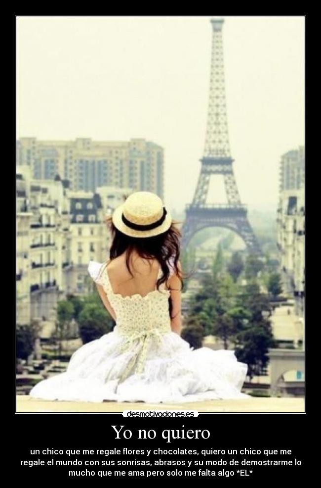 Yo no quiero - un chico que me regale flores y chocolates, quiero un chico que me
regale el mundo con sus sonrisas, abrasos y su modo de demostrarme lo
mucho que me ama pero solo me falta algo *EL*