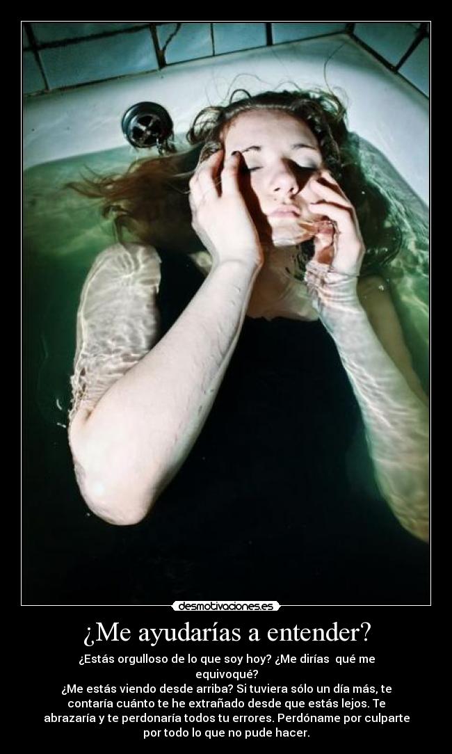 ¿Me ayudarías a entender? - ¿Estás orgulloso de lo que soy hoy? ¿Me dirías  qué me
equivoqué?
¿Me estás viendo desde arriba? Si tuviera sólo un día más, te
contaría cuánto te he extrañado desde que estás lejos. Te
abrazaría y te perdonaría todos tu errores. Perdóname por culparte
por todo lo que no pude hacer.