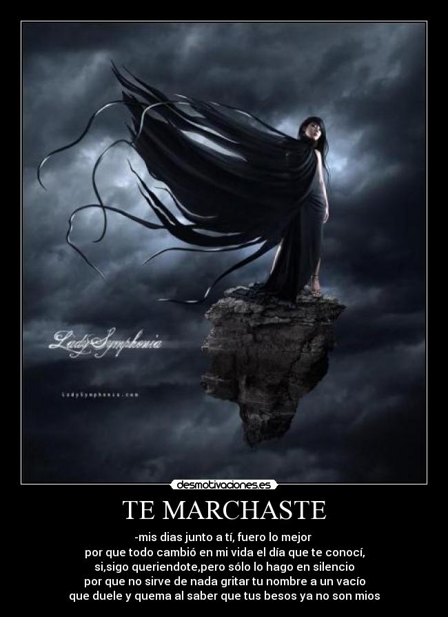 TE MARCHASTE - -mis dias junto a tí, fuero lo mejor
por que todo cambió en mi vida el día que te conocí,
si,sigo queriendote,pero sólo lo hago en silencio
por que no sirve de nada gritar tu nombre a un vacío
que duele y quema al saber que tus besos ya no son mios