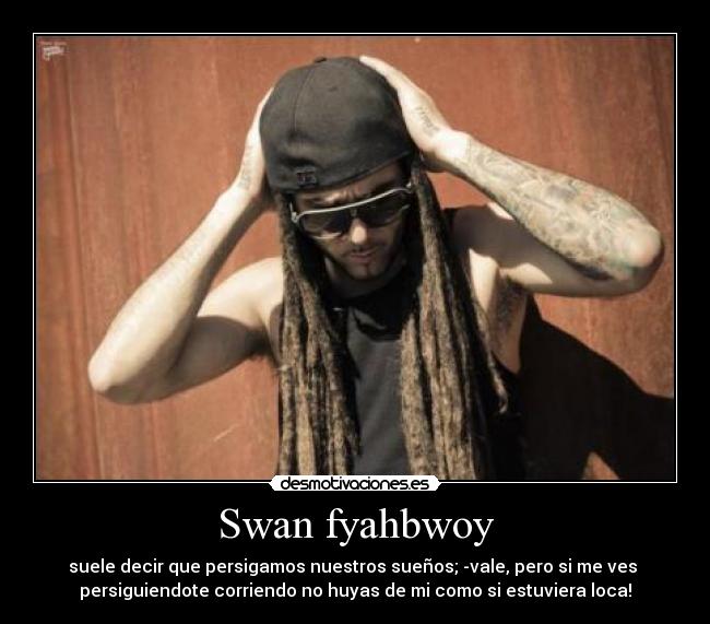 Swan fyahbwoy - suele decir que persigamos nuestros sueños; -vale, pero si me ves 
persiguiendote corriendo no huyas de mi como si estuviera loca!