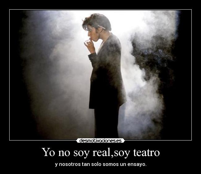 Yo no soy real,soy teatro - y nosotros tan solo somos un ensayo.