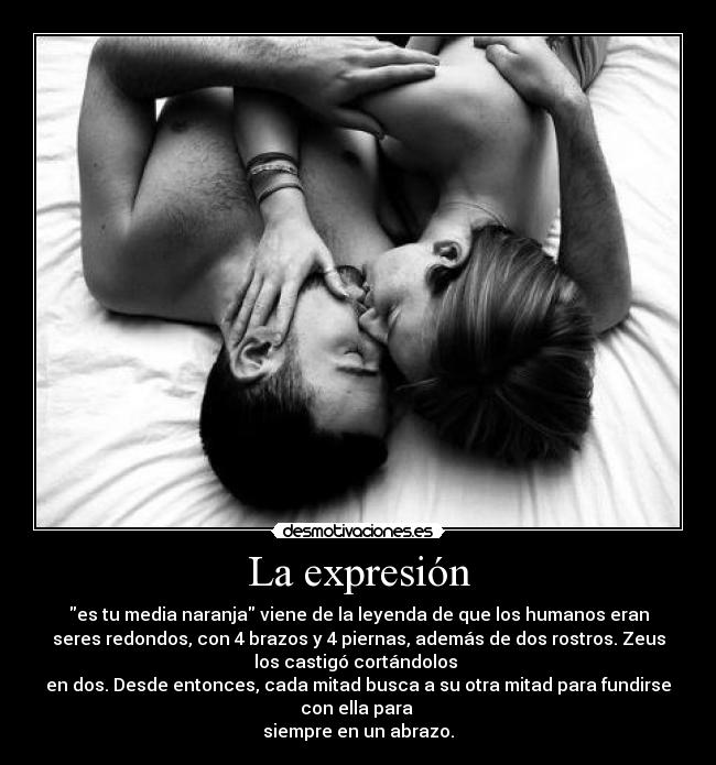 La expresión - es tu media naranja viene de la leyenda de que los humanos eran
seres redondos, con 4 brazos y 4 piernas, además de dos rostros. Zeus
los castigó cortándolos 
en dos. Desde entonces, cada mitad busca a su otra mitad para fundirse
con ella para 
siempre en un abrazo.