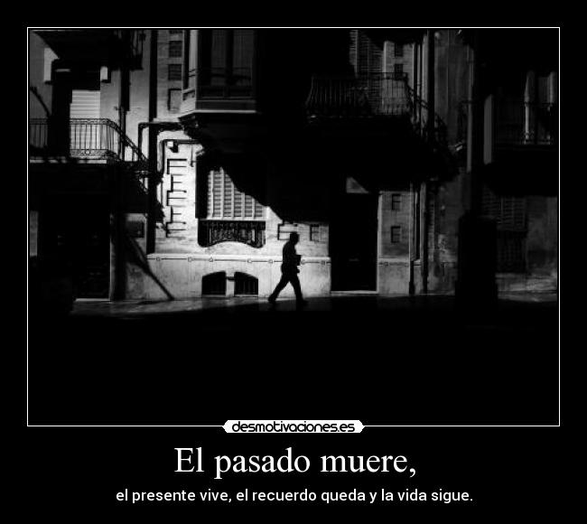 El pasado muere, - el presente vive, el recuerdo queda y la vida sigue.