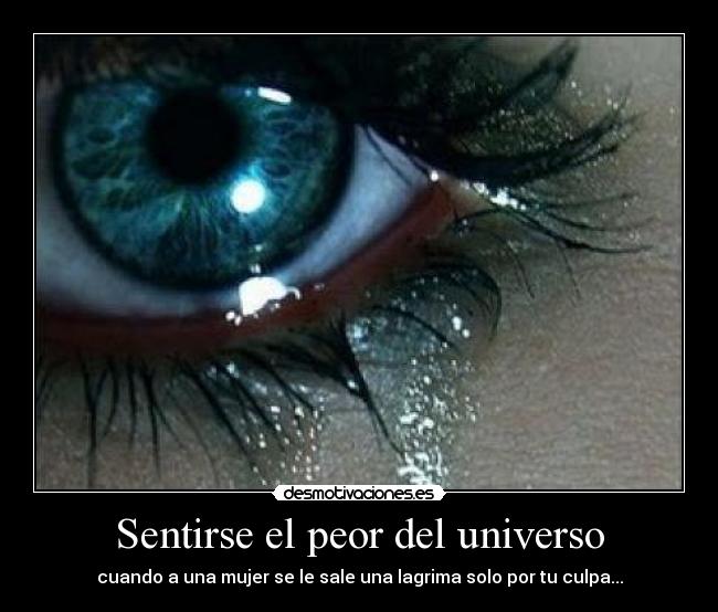 Sentirse el peor del universo - cuando a una mujer se le sale una lagrima solo por tu culpa...