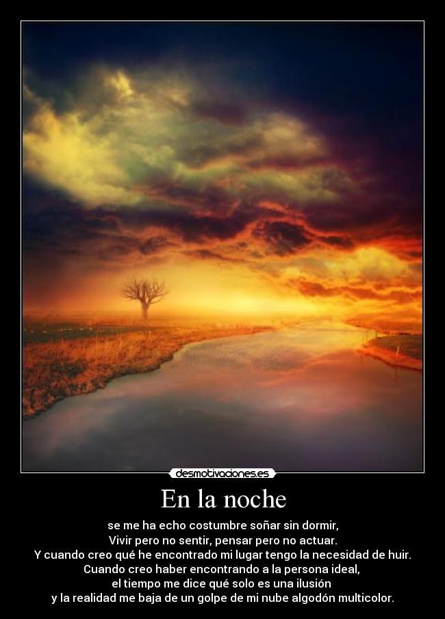 En la noche - se me ha echo costumbre soñar sin dormir,
Vivir pero no sentir, pensar pero no actuar.
Y cuando creo qué he encontrado mi lugar tengo la necesidad de huir.
Cuando creo haber encontrando a la persona ideal, 
el tiempo me dice qué solo es una ilusión 
y la realidad me baja de un golpe de mi nube algodón multicolor.