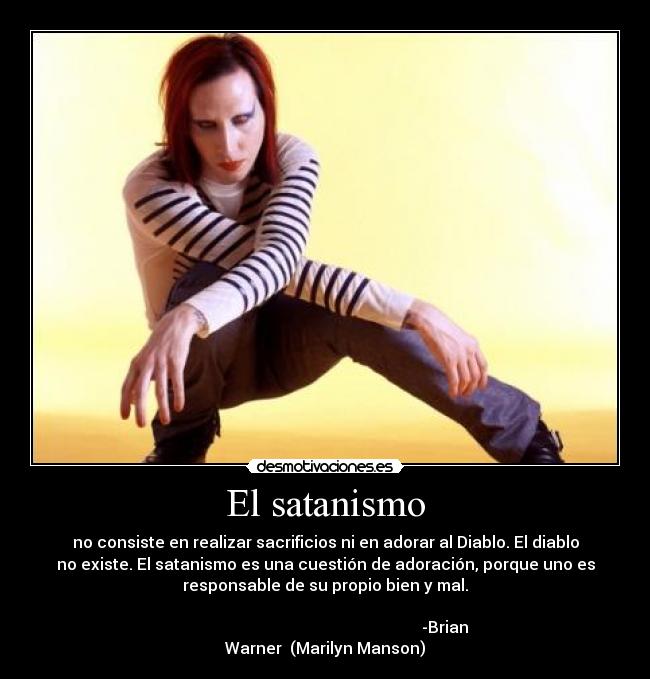 El satanismo - no consiste en realizar sacrificios ni en adorar al Diablo. El diablo
no existe. El satanismo es una cuestión de adoración, porque uno es
responsable de su propio bien y mal.
                                               
                                                            -Brian
Warner  (Marilyn Manson)