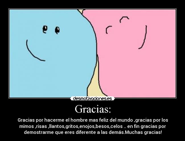 Gracias: - Gracias por hacerme el hombre mas feliz del mundo ,gracias por los
mimos ,risas ,llantos,gritos,enojos,besos,celos .. en fin gracias por
demostrarme que eres diferente a las demás.Muchas gracias!