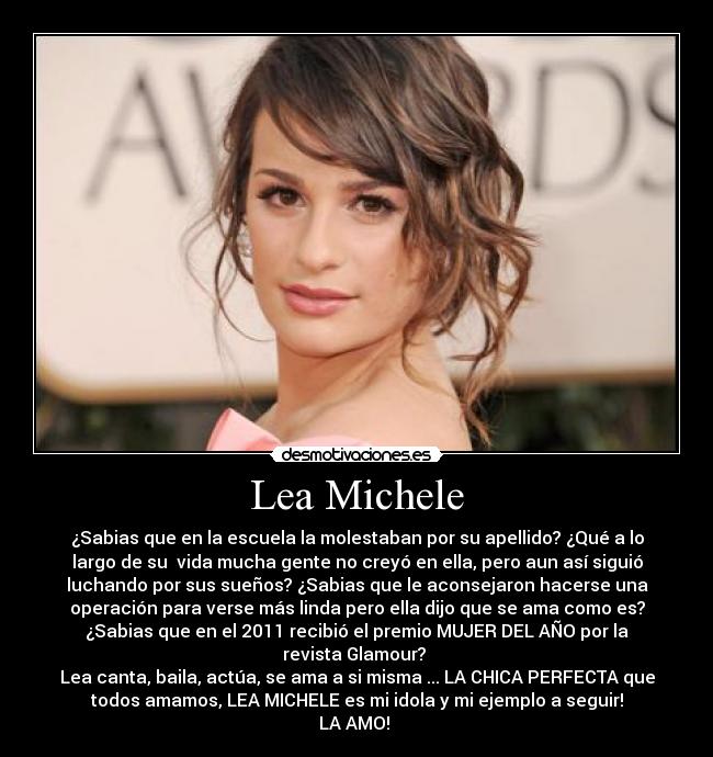 Lea Michele - ¿Sabias que en la escuela la molestaban por su apellido? ¿Qué a lo
largo de su  vida mucha gente no creyó en ella, pero aun así siguió
luchando por sus sueños? ¿Sabias que le aconsejaron hacerse una
operación para verse más linda pero ella dijo que se ama como es?
¿Sabias que en el 2011 recibió el premio MUJER DEL AÑO por la
revista Glamour? 
Lea canta, baila, actúa, se ama a si misma ... LA CHICA PERFECTA que
todos amamos, LEA MICHELE es mi idola y mi ejemplo a seguir!
LA AMO! ♥