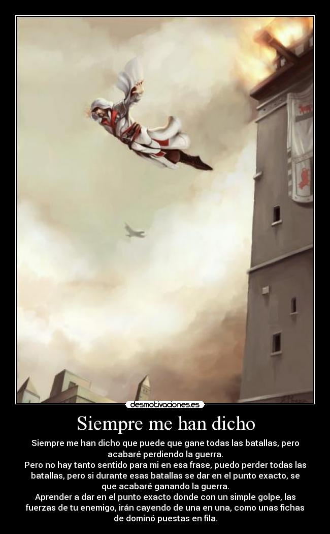 Siempre me han dicho - Siempre me han dicho que puede que gane todas las batallas, pero
acabaré perdiendo la guerra.
Pero no hay tanto sentido para mi en esa frase, puedo perder todas las
batallas, pero si durante esas batallas se dar en el punto exacto, se
que acabaré ganando la guerra.
Aprender a dar en el punto exacto donde con un simple golpe, las
fuerzas de tu enemigo, irán cayendo de una en una, como unas fichas
de dominó puestas en fila.