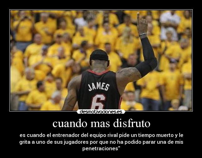 cuando mas disfruto - es cuando el entrenador del equipo rival pide un tiempo muerto y le
grita a uno de sus jugadores por que no ha podido parar una de mis
penetraciones