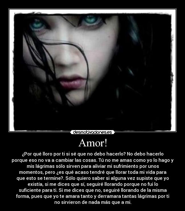 Amor! - ¿Por qué lloro por ti si sé que no debo hacerlo? No debo hacerlo
porque eso no va a cambiar las cosas. Tú no me amas como yo lo hago y
mis lágrimas sólo sirven para aliviar mi sufrimiento por unos
momentos, pero ¿es qué acaso tendré que llorar toda mi vida para
que esto se termine?. Sólo quiero saber si alguna vez supiste que yo
existía, si me dices que sí, seguiré llorando porque no fui lo
suficiente para ti. Si me dices que no, seguiré llorando de la misma
forma, pues que yo te amara tanto y derramara tantas lágrimas por ti
no sirvieron de nada más que a mi.