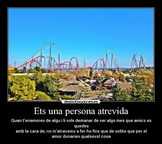 Ets una persona atrevida - Quan tenamores de algu i li vols demanar de ser algo mes que amics es
quedes
amb la cara de, no matraveixo a fer-ho fins que de sobte que per el
amor donaries qualsevol cosa
