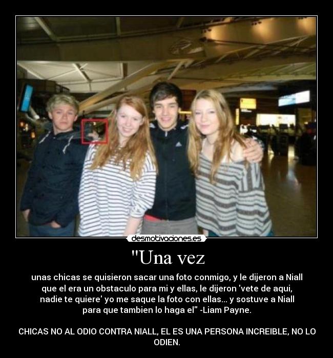 Una vez - unas chicas se quisieron sacar una foto conmigo, y le dijeron a Niall
que el era un obstaculo para mi y ellas, le dijeron vete de aqui,
nadie te quiere yo me saque la foto con ellas... y sostuve a Niall
para que tambien lo haga el -Liam Payne.
CHICAS NO AL ODIO CONTRA NIALL, EL ES UNA PERSONA INCREIBLE, NO LO
ODIEN.
