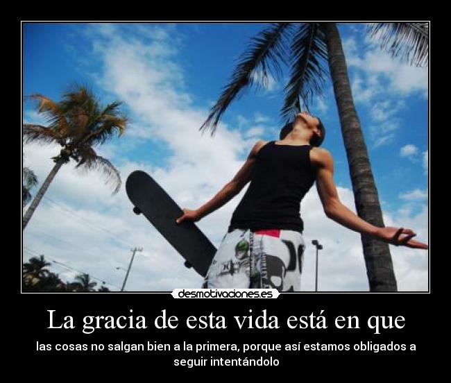 La gracia de esta vida está en que - las cosas no salgan bien a la primera, porque así estamos obligados a
seguir intentándolo