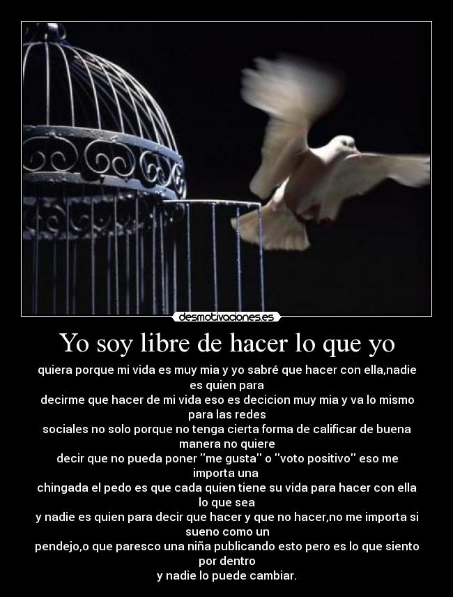 Yo soy libre de hacer lo que yo - quiera porque mi vida es muy mia y yo sabré que hacer con ella,nadie
es quien para
decirme que hacer de mi vida eso es decicion muy mia y va lo mismo
para las redes
sociales no solo porque no tenga cierta forma de calificar de buena
manera no quiere
decir que no pueda poner me gusta o voto positivo eso me
importa una
chingada el pedo es que cada quien tiene su vida para hacer con ella
lo que sea
y nadie es quien para decir que hacer y que no hacer,no me importa si
sueno como un
pendejo,o que paresco una niña publicando esto pero es lo que siento
por dentro
y nadie lo puede cambiar.