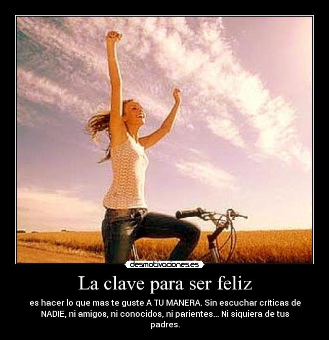 La clave para ser feliz - es hacer lo que mas te guste A TU MANERA. Sin escuchar críticas de
NADIE, ni amigos, ni conocidos, ni parientes... Ni siquiera de tus
padres.