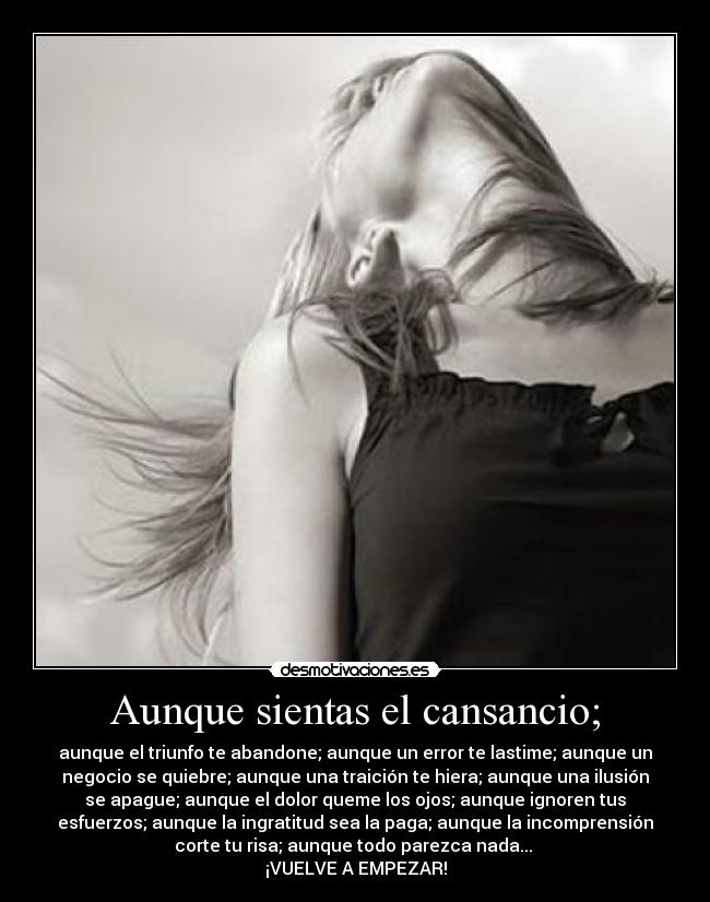 Aunque sientas el cansancio; - aunque el triunfo te abandone; aunque un error te lastime; aunque un
negocio se quiebre; aunque una traición te hiera; aunque una ilusión
se apague; aunque el dolor queme los ojos; aunque ignoren tus
esfuerzos; aunque la ingratitud sea la paga; aunque la incomprensión
corte tu risa; aunque todo parezca nada... 
¡VUELVE A EMPEZAR!