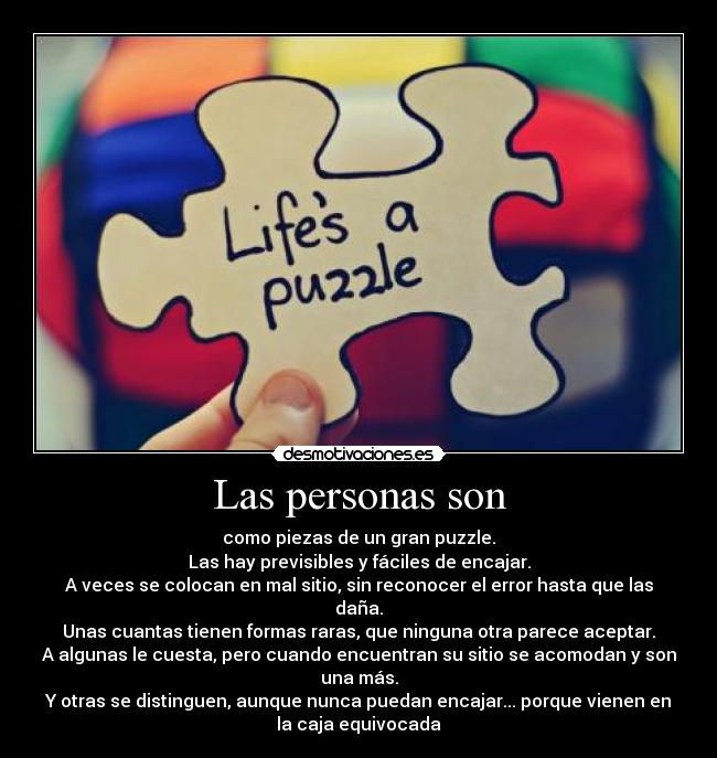 Las personas son - como piezas de un gran puzzle.
Las hay previsibles y fáciles de encajar.
A veces se colocan en mal sitio, sin reconocer el error hasta que las
daña.
Unas cuantas tienen formas raras, que ninguna otra parece aceptar.
A algunas le cuesta, pero cuando encuentran su sitio se acomodan y son
una más.
Y otras se distinguen, aunque nunca puedan encajar... porque vienen en
la caja equivocada