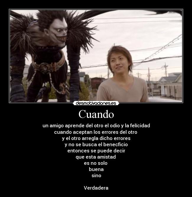 Cuando - un amigo aprende del otro el odio y la felícidad
cuando aceptan los errores del otro
y el otro arregla dicho errores
y no se busca el benecficio
entonces se puede decir
que esta amistad
es no solo
buena
sino
Verdadera