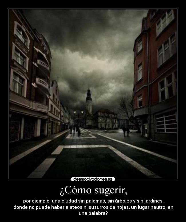 ¿Cómo sugerir, - por ejemplo, una ciudad sin palomas, sin árboles y sin jardines,
donde no puede haber aleteos ni susurros de hojas, un lugar neutro, en
una palabra?