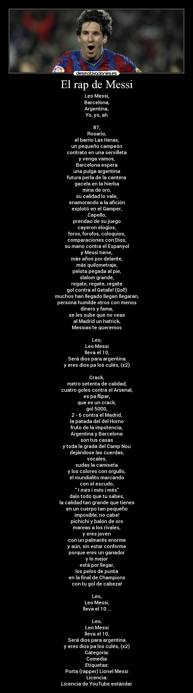 El rap de Messi - Leo Messi,
Barcelona,
Argentina,
Yo, yo, ah

87,
Rosario,
el barrio Las Heras,
un pequeño campeón
contrato en una servilleta
y venga vamos,
Barcelona espera
una pulga argentina
futura perla de la cantera
gacela en la hierba
mina de oro,
su calidad lo vale,
enamorando a la afición
explotó en el Gamper,
Capello,
prendao de su juego
cayeron elogios,
foros, forofos, coloquios,
comparaciones con Dios,
su mano contra el Espanyol
y Messi tiene,
más años por delante,
más quilometraje,
pelota pegada al pie,
slalom grande,
regate, regate, regate
gol contra el Getafe! (Gol!)
muchos han llegado llegan llegaran,
persona humilde otros con menos
dinero y fama,
se les sube que no veas
al Madrid un hatrick,
Messias te queremos

Leo,
Leo Messi
lleva el 10,
Será dios para argentina
y eres dios pa los culés, (x2)

Crack,
metro setenta de calidad,
cuatro goles contra el Arsenal,
es pa flipar,
que es un crack,
gol 5000,
2 - 6 contra el Madrid,
la patada del del Horno
fruto de la impotencia,
Argentina y Barcelona
son tus casas
y toda la grada del Camp Nou
dejándose las cuerdas,
vocales,
sudas la camiseta
y los colores con orgullo,
el mundialito marcando
con el escudo,
 I més i més i més
dalo todo que tu sabes,
la calidad tan grande que tienes
en un cuerpo tan pequeño
imposible, no cabe!
pichichi y balón de oro
mareas a los rivales,
y eres joven
con un palmarés enorme
y aún, sin estar conforme
porque eres un ganador
y lo mejor
está por llegar,
los pelos de punta
en la final de Champions
con tu gol de cabeza!

Leo,
Leo Messi,
lleva el 10 ...

Leo,
Leo Messi
lleva el 10,
Será dios para argentina
y eres dios pa los culés, (x2)
Categoría:
Comedia
Etiquetas:
Porta (rapper) Lionel Messi
Licencia:
Licencia de YouTube estándar