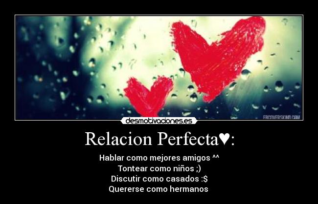 Relacion Perfecta♥: - Hablar como mejores amigos ^^
Tontear como niños ;)
Discutir como casados :$
Quererse como hermanos 
