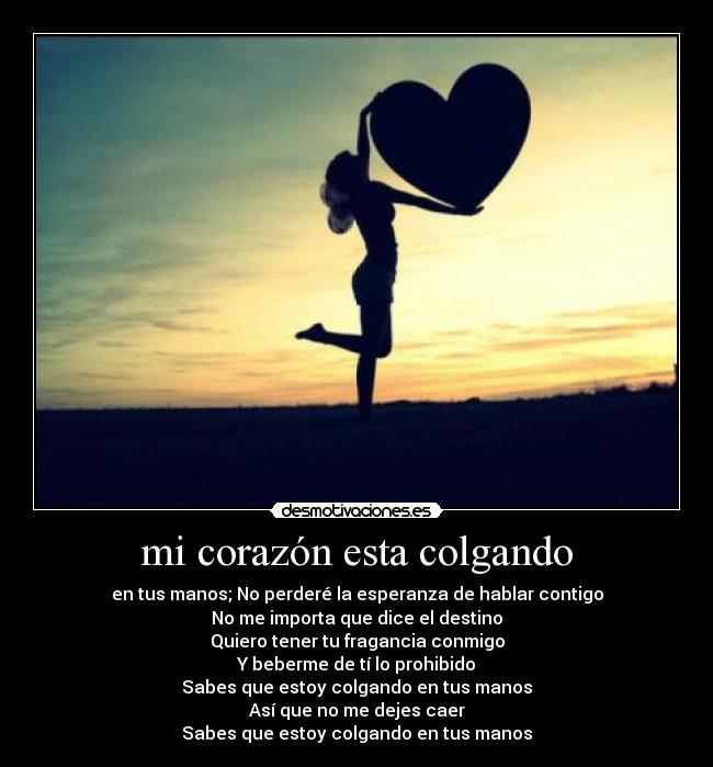 mi corazón esta colgando - en tus manos; No perderé la esperanza de hablar contigo
No me importa que dice el destino
Quiero tener tu fragancia conmigo
Y beberme de tí lo prohibido
Sabes que estoy colgando en tus manos
Así que no me dejes caer
Sabes que estoy colgando en tus manos