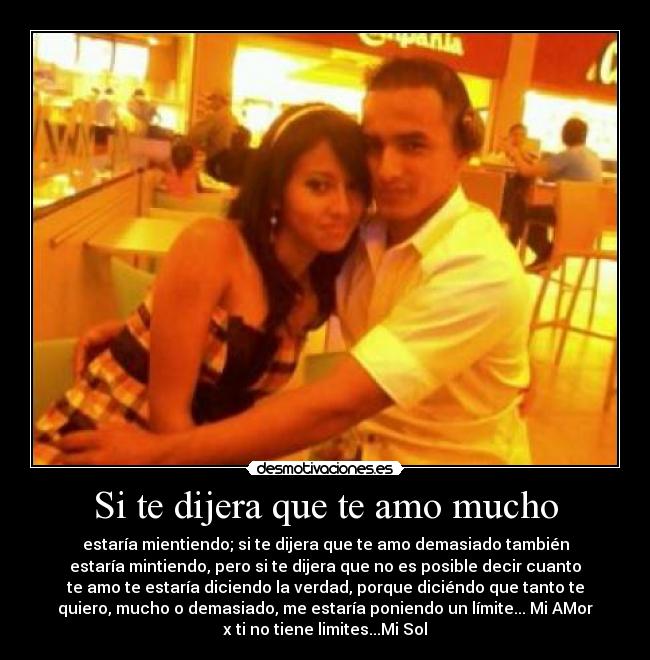Si te dijera que te amo mucho - estaría mientiendo; si te dijera que te amo demasiado también
estaría mintiendo, pero si te dijera que no es posible decir cuanto
te amo te estaría diciendo la verdad, porque diciéndo que tanto te
quiero, mucho o demasiado, me estaría poniendo un límite... Mi AMor
x ti no tiene limites...Mi Sol