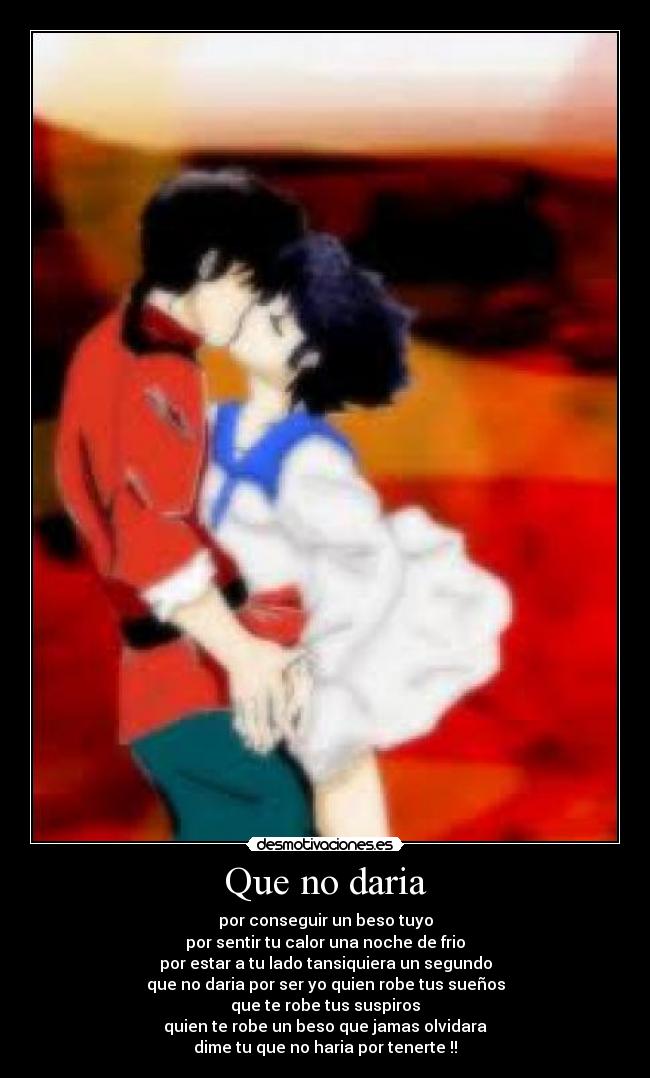 Que no daria - por conseguir un beso tuyo
por sentir tu calor una noche de frio
por estar a tu lado tansiquiera un segundo
que no daria por ser yo quien robe tus sueños
que te robe tus suspiros
quien te robe un beso que jamas olvidara
dime tu que no haria por tenerte !!