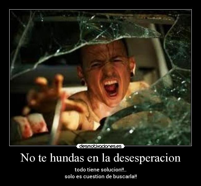 No te hundas en la desesperacion - todo tiene solucion!!..
solo es cuestion de buscarla!!
