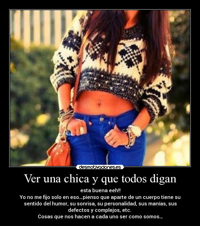 Ver una chica y que todos digan - esta buena eeh!!
Yo no me fijo solo en eso…pienso que aparte de un cuerpo tiene su
sentido del humor, su sonrisa, su personalidad, sus manías, sus
defectos y complejos, etc.
Cosas que nos hacen a cada uno ser como somos…
