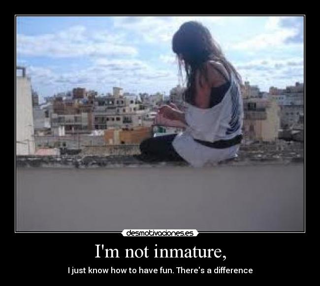 Im not inmature, -