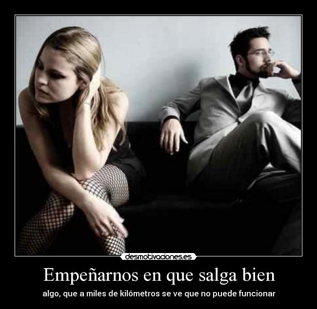 Empeñarnos en que salga bien - algo, que a miles de kilómetros se ve que no puede funcionar