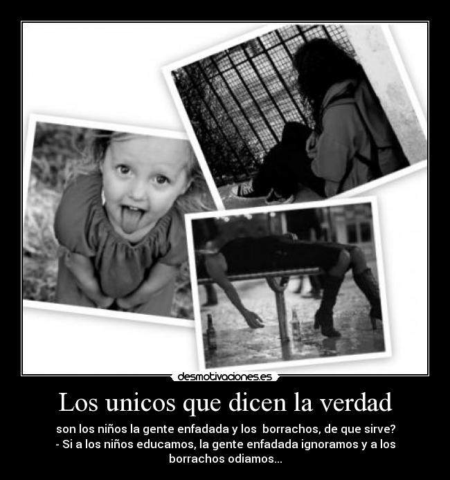 Los unicos que dicen la verdad - son los niños la gente enfadada y los borrachos, de que sirve?
- Si a los niños educamos, la gente enfadada ignoramos y a los borrachos odiamos...