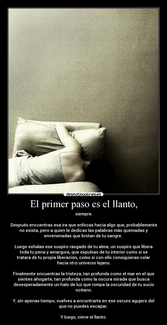 El primer paso es el llanto, - siempre.
Después encuentras esa ira que enfocas hacia algo que, probablemente
no exista, pero a quien le dedicas las palabras más quemadas y
envenenadas que brotan de tu sangre.
Luego exhalas ese suspiro rasgado de tu alma, un suspiro que libera
toda tu pena y amargura, que expulsas de tu interior como si se
tratara de tu propia liberación, como si con ello consiguieras volar
hacia otro universo lejano.
Finalmente encuentras la tristeza, tan profunda como el mar en el que
sientes ahogarte, tan profunda como la oscura mirada que busca
desesperadamente un halo de luz que rompa la oscuridad de tu sucio
océano.
Y, sin apenas tiempo, vuelves a encontrarte en ese oscuro agujero del
que no puedes escapar.
Y luego, viene el llanto.