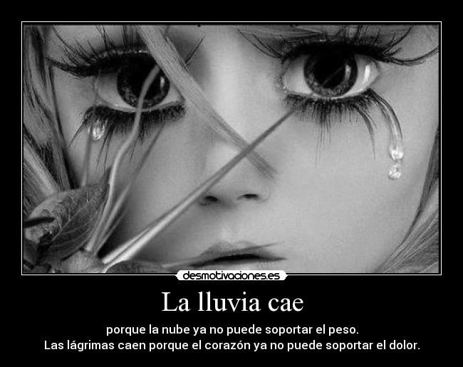 La lluvia cae - porque la nube ya no puede soportar el peso.
Las lágrimas caen porque el corazón ya no puede soportar el dolor.