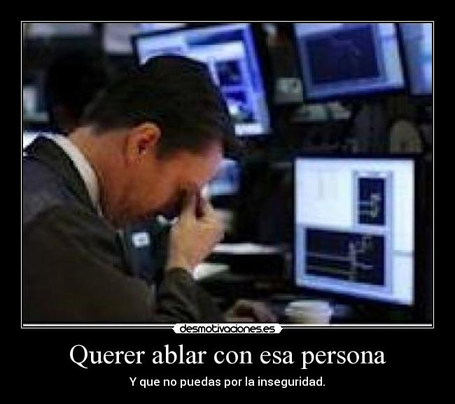 Querer ablar con esa persona - Y que no puedas por la inseguridad.