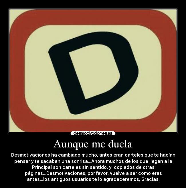 Aunque me duela - Desmotivaciones ha cambiado mucho, antes eran carteles que te hacían
pensar y te sacaban una sonrisa...Ahora muchos de los que llegan a la
Principal son carteles sin sentido, y  copiados de otras
páginas...Desmotivaciones, por favor, vuelve a ser como eras
antes...los antiguos usuarios te lo agradeceremos, Gracias.