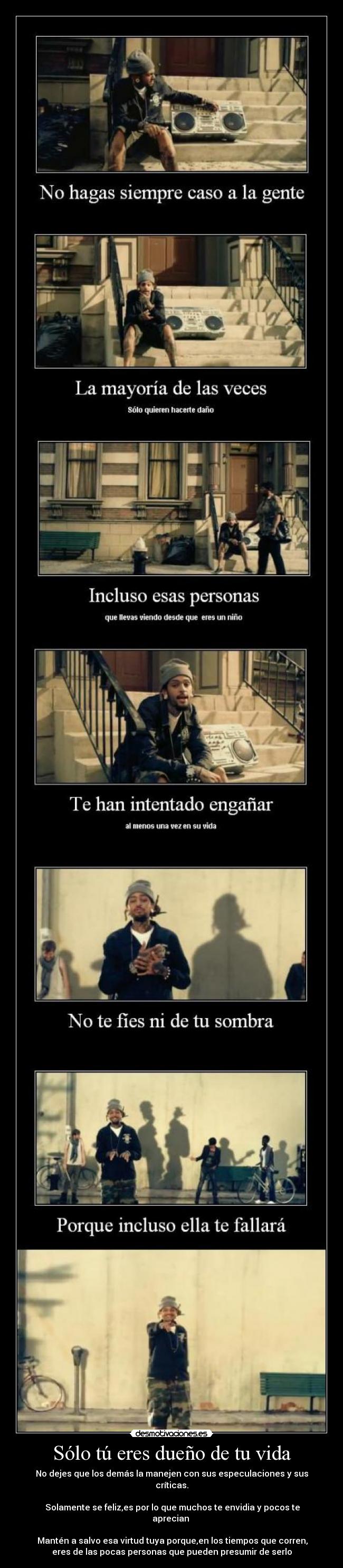 Sólo tú eres dueño de tu vida - No dejes que los demás la manejen con sus especulaciones y sus
críticas.
Solamente se feliz,es por lo que muchos te envidia y pocos te
aprecian
Mantén a salvo esa virtud tuya porque,en los tiempos que corren,
eres de las pocas personas que pueden presumir de serlo