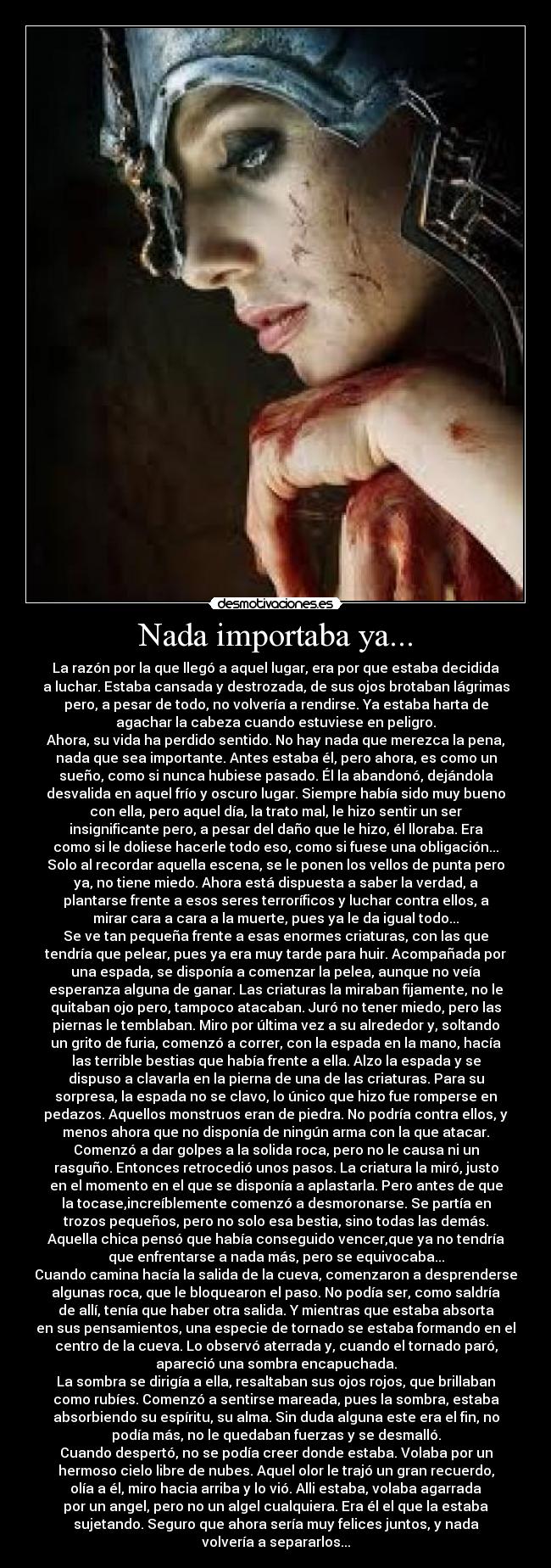 Nada importaba ya... - La razón por la que llegó a aquel lugar, era por que estaba decidida
a luchar. Estaba cansada y destrozada, de sus ojos brotaban lágrimas
pero, a pesar de todo, no volvería a rendirse. Ya estaba harta de
agachar la cabeza cuando estuviese en peligro.
Ahora, su vida ha perdido sentido. No hay nada que merezca la pena,
nada que sea importante. Antes estaba él, pero ahora, es como un
sueño, como si nunca hubiese pasado. Él la abandonó, dejándola
desvalida en aquel frío y oscuro lugar. Siempre había sido muy bueno
con ella, pero aquel día, la trato mal, le hizo sentir un ser
insignificante pero, a pesar del daño que le hizo, él lloraba. Era
como si le doliese hacerle todo eso, como si fuese una obligación...
Solo al recordar aquella escena, se le ponen los vellos de punta pero
ya, no tiene miedo. Ahora está dispuesta a saber la verdad, a
plantarse frente a esos seres terroríficos y luchar contra ellos, a
mirar cara a cara a la muerte, pues ya le da igual todo...
Se ve tan pequeña frente a esas enormes criaturas, con las que
tendría que pelear, pues ya era muy tarde para huir. Acompañada por
una espada, se disponía a comenzar la pelea, aunque no veía
esperanza alguna de ganar. Las criaturas la miraban fijamente, no le
quitaban ojo pero, tampoco atacaban. Juró no tener miedo, pero las
piernas le temblaban. Miro por última vez a su alrededor y, soltando
un grito de furia, comenzó a correr, con la espada en la mano, hacía
las terrible bestias que había frente a ella. Alzo la espada y se
dispuso a clavarla en la pierna de una de las criaturas. Para su
sorpresa, la espada no se clavo, lo único que hizo fue romperse en
pedazos. Aquellos monstruos eran de piedra. No podría contra ellos, y
menos ahora que no disponía de ningún arma con la que atacar.
Comenzó a dar golpes a la solida roca, pero no le causa ni un
rasguño. Entonces retrocedió unos pasos. La criatura la miró, justo
en el momento en el que se disponía a aplastarla. Pero antes de que
la tocase,increíblemente comenzó a desmoronarse. Se partía en
trozos pequeños, pero no solo esa bestia, sino todas las demás.
Aquella chica pensó que había conseguido vencer,que ya no tendría
que enfrentarse a nada más, pero se equivocaba...
Cuando camina hacía la salida de la cueva, comenzaron a desprenderse
algunas roca, que le bloquearon el paso. No podía ser, como saldría
de allí, tenía que haber otra salida. Y mientras que estaba absorta
en sus pensamientos, una especie de tornado se estaba formando en el
centro de la cueva. Lo observó aterrada y, cuando el tornado paró,
apareció una sombra encapuchada.
La sombra se dirigía a ella, resaltaban sus ojos rojos, que brillaban
como rubíes. Comenzó a sentirse mareada, pues la sombra, estaba
absorbiendo su espíritu, su alma. Sin duda alguna este era el fin, no
podía más, no le quedaban fuerzas y se desmalló.
Cuando despertó, no se podía creer donde estaba. Volaba por un
hermoso cielo libre de nubes. Aquel olor le trajó un gran recuerdo,
olía a él, miro hacia arriba y lo vió. Alli estaba, volaba agarrada
por un angel, pero no un algel cualquiera. Era él el que la estaba
sujetando. Seguro que ahora sería muy felices juntos, y nada
volvería a separarlos...