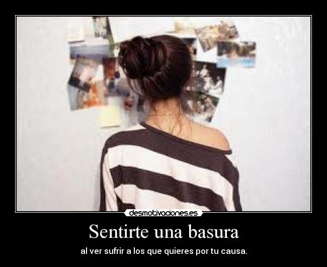Sentirte una basura - al ver sufrir a los que quieres por tu causa.