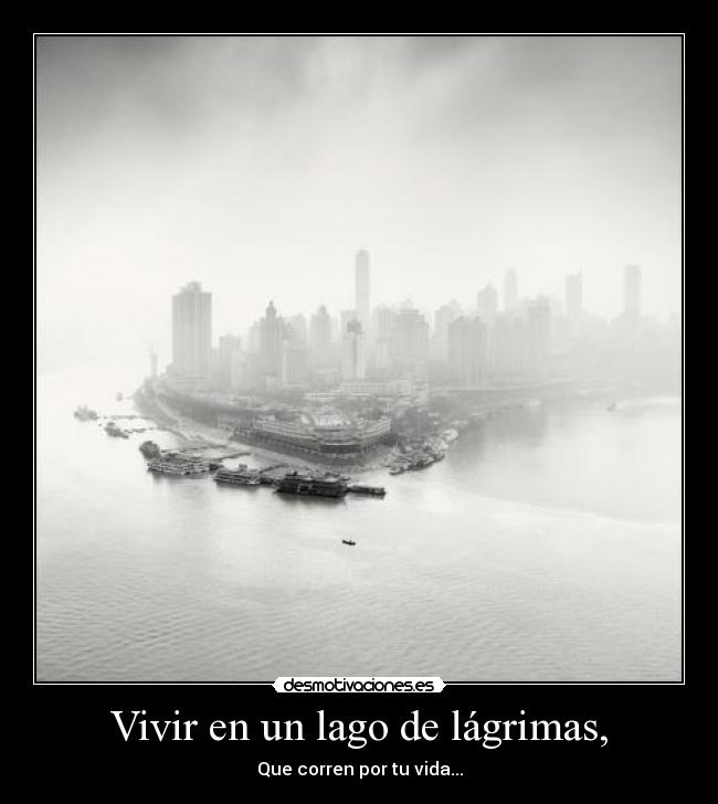 Vivir en un lago de lágrimas, - Que corren por tu vida...
