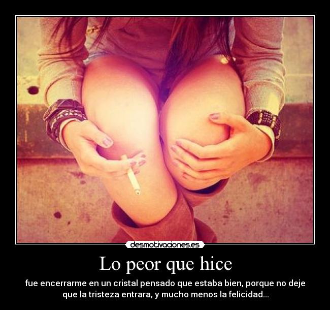 Lo peor que hice - fue encerrarme en un cristal pensado que estaba bien, porque no deje
que la tristeza entrara, y mucho menos la felicidad...